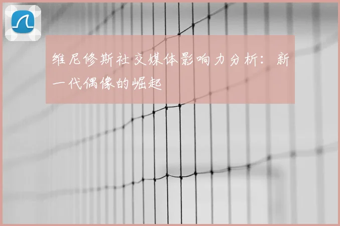 维尼修斯社交媒体影响力分析：新一代偶像的崛起