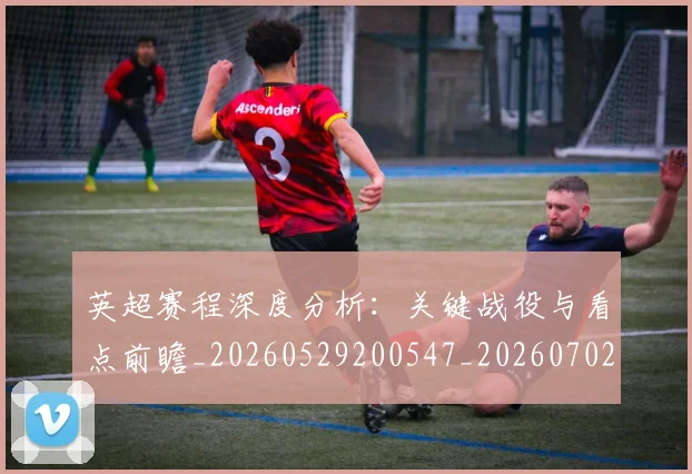 英超赛程深度分析:关键战役与看点前瞻_20260529200547_20260702174731