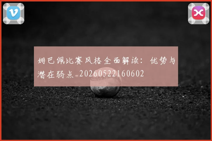 姆巴佩比赛风格全面解读：优势与潜在弱点_20260522160602